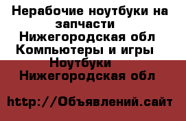 Нерабочие ноутбуки на запчасти - Нижегородская обл. Компьютеры и игры » Ноутбуки   . Нижегородская обл.